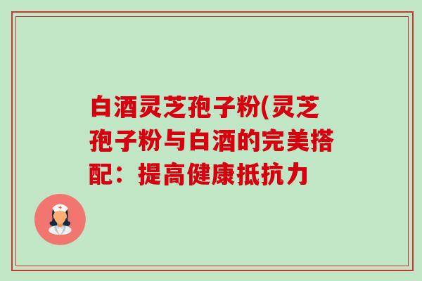 白酒灵芝孢子粉(灵芝孢子粉与白酒的完美搭配：提高健康抵抗力