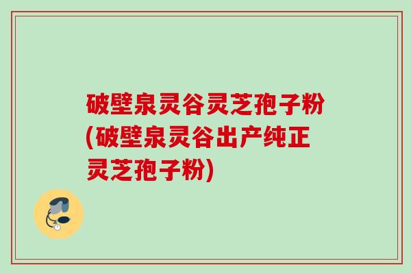 破壁泉灵谷灵芝孢子粉(破壁泉灵谷出产纯正灵芝孢子粉)