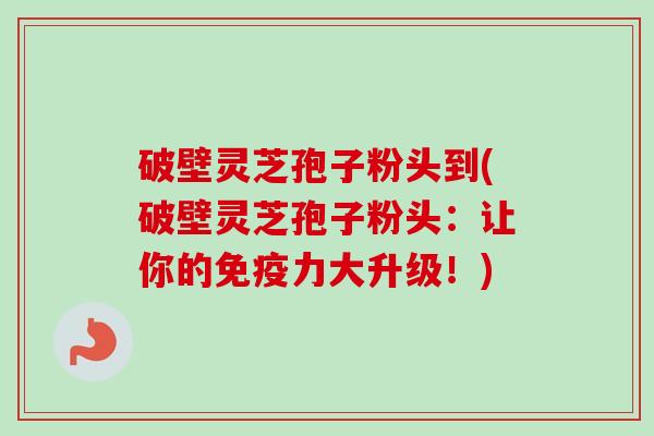 破壁灵芝孢子粉头到(破壁灵芝孢子粉头:让你的免疫力大升级!) 破壁灵芝孢子粉头到(破壁灵芝孢子粉头:让你的免疫力大升级!)