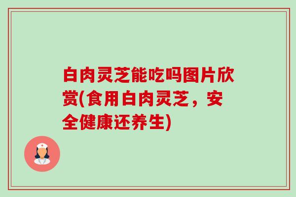 白肉灵芝能吃吗图片欣赏(食用白肉灵芝，安全健康还养生)