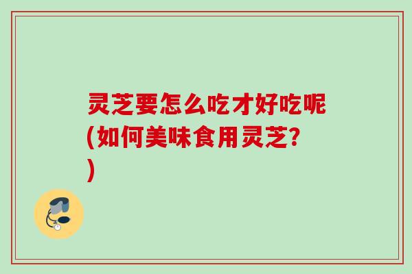 灵芝要怎么吃才好吃呢(如何美味食用灵芝?) 灵芝要怎么吃才好吃呢(如何美味食用灵芝?)