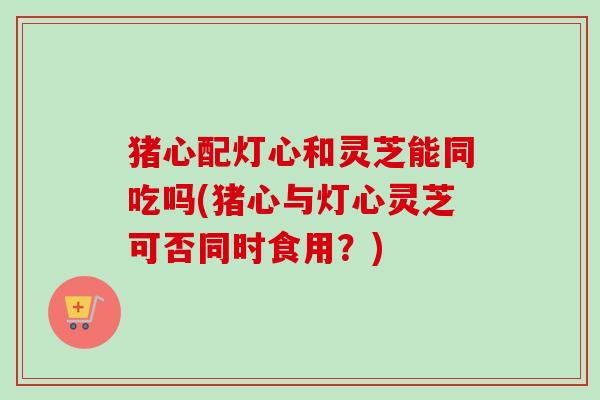 猪心配灯心和灵芝能同吃吗(猪心与灯心灵芝可否同时食用?) 猪心配灯心和灵芝能同吃吗(猪心与灯心灵芝可否同时食用?)