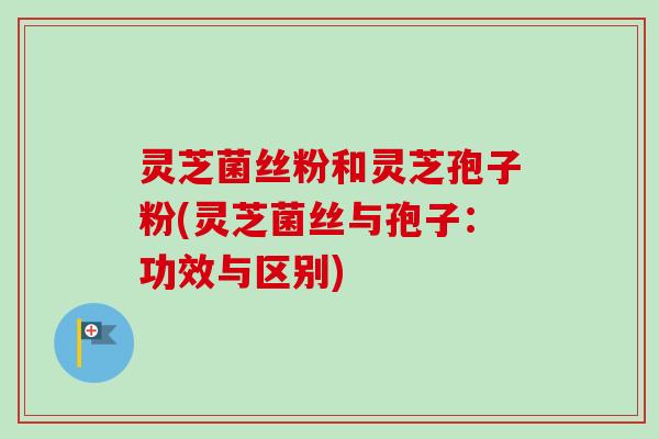灵芝菌丝粉和灵芝孢子粉(灵芝菌丝与孢子：功效与区别)