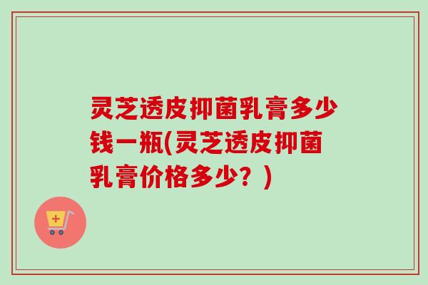 灵芝透皮抑菌乳膏多少钱一瓶(灵芝透皮抑菌乳膏价格多少？)