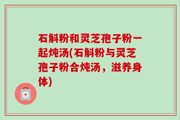 石斛粉和灵芝孢子粉一起炖汤(石斛粉与灵芝孢子粉合炖汤,滋养身体) 石斛粉和灵芝孢子粉一起炖汤(石斛粉与灵芝孢子粉合炖汤,滋养身体)