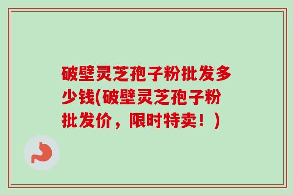破壁灵芝孢子粉批发多少钱(破壁灵芝孢子粉批发价，限时特卖！)
