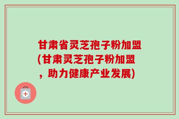 甘肃省灵芝孢子粉加盟(甘肃灵芝孢子粉加盟,助力健康产业发展) 甘肃省灵芝孢子粉加盟(甘肃灵芝孢子粉加盟,助力健康产业发展)