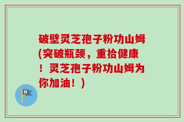 破壁灵芝孢子粉功山姆(突破瓶颈，重拾健康！灵芝孢子粉功山姆为你加油！)