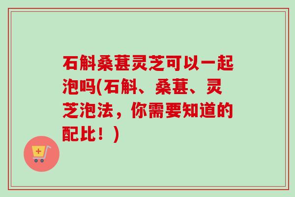 石斛桑葚灵芝可以一起泡吗(石斛、桑葚、灵芝泡法,你需要知道的配比!) 石斛桑葚灵芝可以一起泡吗(石斛、桑葚、灵芝泡法,你需要知道的配比!)