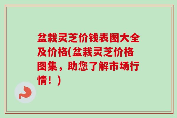 盆栽灵芝价钱表图大全及价格(盆栽灵芝价格图集,助您了解市场行情!) 盆栽灵芝价钱表图大全及价格(盆栽灵芝价格图集,助您了解市场行情!)