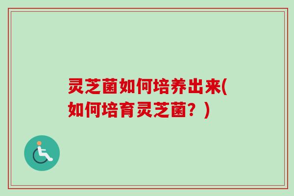 灵芝菌如何培养出来(如何培育灵芝菌?) 灵芝菌如何培养出来(如何培育灵芝菌?)