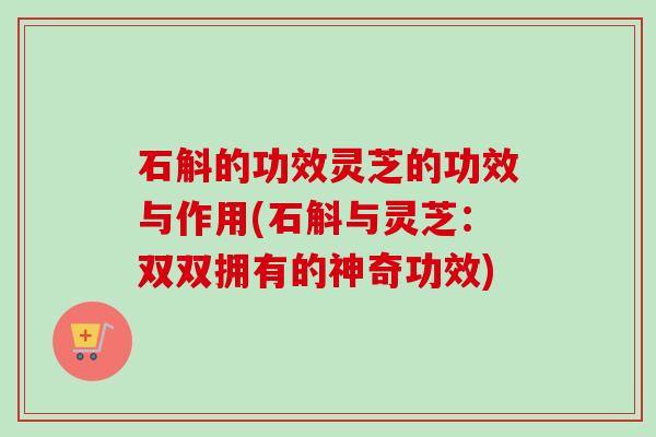 石斛的功效灵芝的功效与作用(石斛与灵芝:双双拥有的神奇功效) 石斛的功效灵芝的功效与作用(石斛与灵芝:双双拥有的神奇功效)