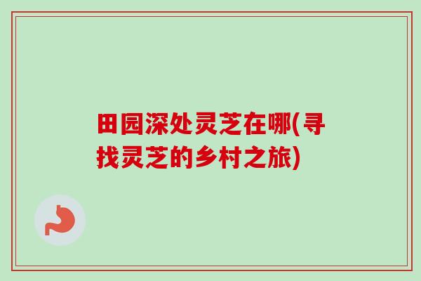 田园深处灵芝在哪(寻找灵芝的乡村之旅) 田园深处灵芝在哪(寻找灵芝的乡村之旅)
