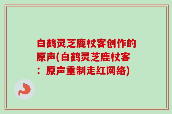 白鹤灵芝鹿杖客创作的原声(白鹤灵芝鹿杖客:原声重制走红网络) 白鹤灵芝鹿杖客创作的原声(白鹤灵芝鹿杖客:原声重制走红网络)