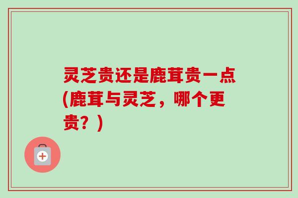 灵芝贵还是鹿茸贵一点(鹿茸与灵芝，哪个更贵？)