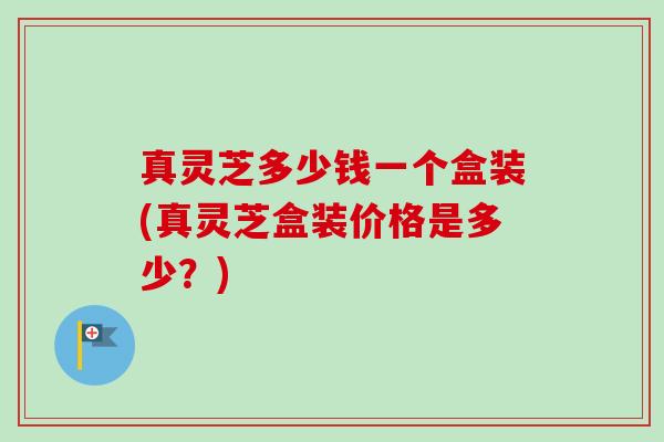 真灵芝多少钱一个盒装(真灵芝盒装价格是多少?) 真灵芝多少钱一个盒装(真灵芝盒装价格是多少?)