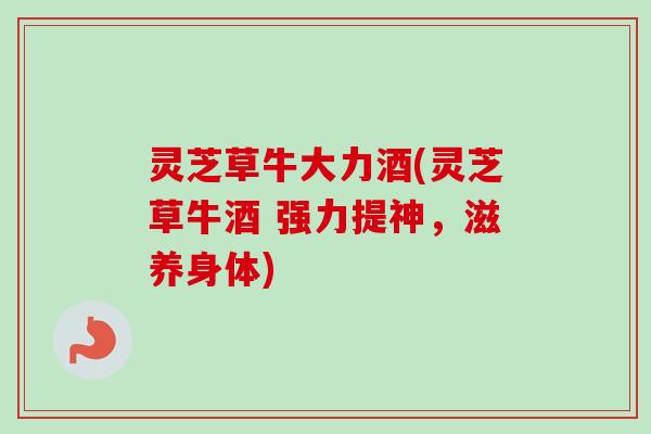 灵芝草牛大力酒(灵芝草牛酒 强力提神,滋养身体) 灵芝草牛大力酒(灵芝草牛酒 强力提神,滋养身体)