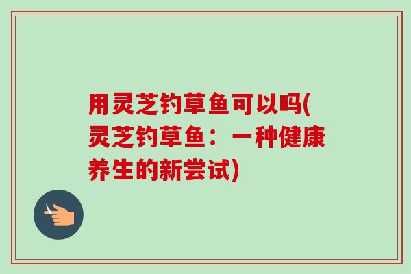 用灵芝钓草鱼可以吗(灵芝钓草鱼:一种健康养生的新尝试) 用灵芝钓草鱼可以吗(灵芝钓草鱼:一种健康养生的新尝试)