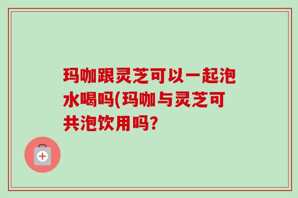 玛咖跟灵芝可以一起泡水喝吗(玛咖与灵芝可共泡饮用吗？