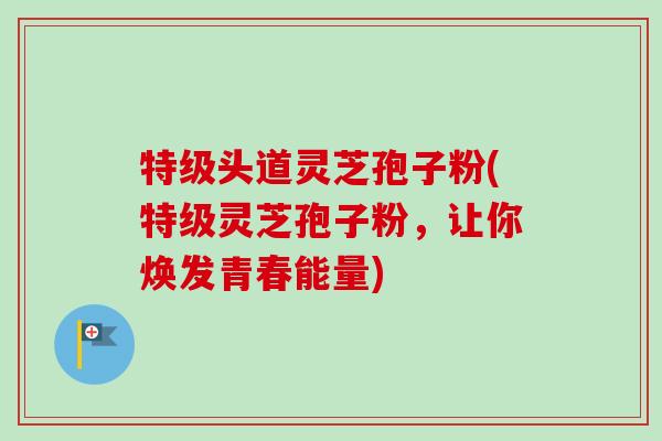 特级头道灵芝孢子粉(特级灵芝孢子粉，让你焕发青春能量)