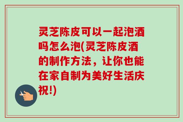 灵芝陈皮可以一起泡酒吗怎么泡(灵芝陈皮酒的制作方法,让你也能在家自制为美好生活庆祝!) 灵芝陈皮可以一起泡酒吗怎么泡(灵芝陈皮酒的制作方法,让你也能在家自制为美好生活庆祝!)