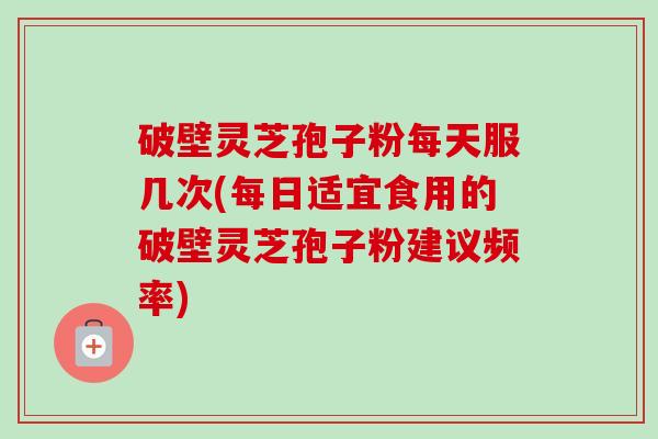 破壁灵芝孢子粉每天服几次(每日适宜食用的破壁灵芝孢子粉建议频率) 破壁灵芝孢子粉每天服几次(每日适宜食用的破壁灵芝孢子粉建议频率)