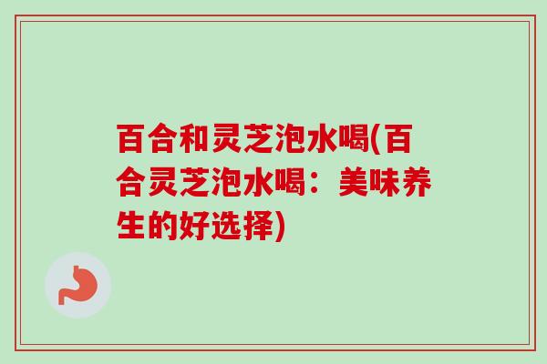 百合和灵芝泡水喝(百合灵芝泡水喝:美味养生的好选择) 百合和灵芝泡水喝(百合灵芝泡水喝:美味养生的好选择)