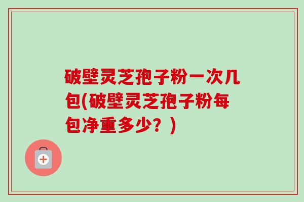 破壁灵芝孢子粉一次几包(破壁灵芝孢子粉每包净重多少?) 破壁灵芝孢子粉一次几包(破壁灵芝孢子粉每包净重多少?)