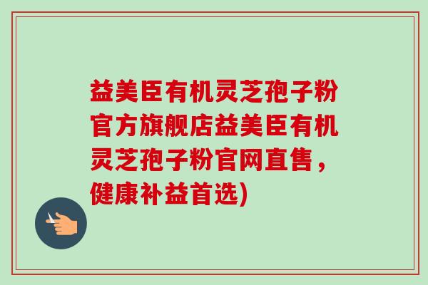 益美臣有机灵芝孢子粉官方旗舰店益美臣有机灵芝孢子粉官网直售,健康补益首选) 益美臣有机灵芝孢子粉官方旗舰店益美臣有机灵芝孢子粉官网直售,健康补益首选)