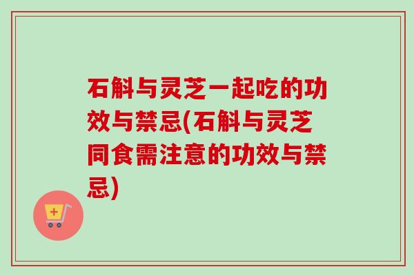 石斛与灵芝一起吃的功效与禁忌(石斛与灵芝同食需注意的功效与禁忌)
