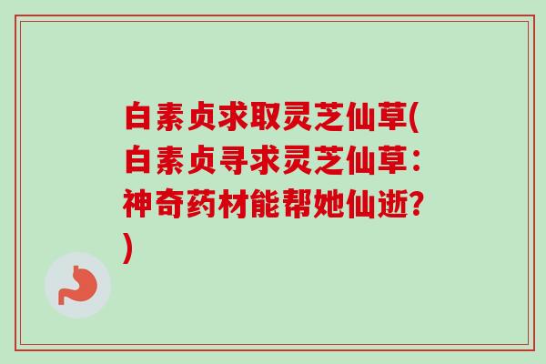 白素贞求取灵芝仙草(白素贞寻求灵芝仙草：神奇药材能帮她仙逝？)