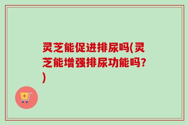 灵芝能促进排尿吗(灵芝能增强排尿功能吗?) 灵芝能促进排尿吗(灵芝能增强排尿功能吗?)