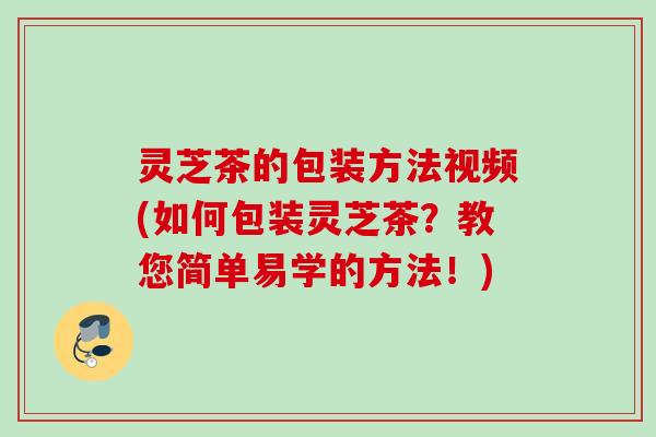 灵芝茶的包装方法视频(如何包装灵芝茶?教您简单易学的方法!) 灵芝茶的包装方法视频(如何包装灵芝茶?教您简单易学的方法!)
