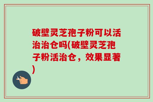 破壁灵芝孢子粉可以活仓吗(破壁灵芝孢子粉活仓,效果显著) 破壁灵芝孢子粉可以活仓吗(破壁灵芝孢子粉活仓,效果显著)