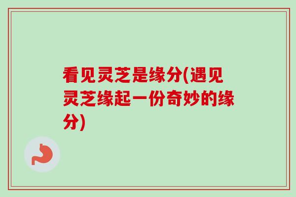 看见灵芝是缘分(遇见灵芝缘起一份奇妙的缘分) 看见灵芝是缘分(遇见灵芝缘起一份奇妙的缘分)