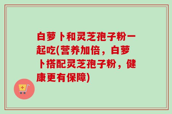 白萝卜和灵芝孢子粉一起吃(营养加倍,白萝卜搭配灵芝孢子粉,健康更有保障) 白萝卜和灵芝孢子粉一起吃(营养加倍,白萝卜搭配灵芝孢子粉,健康更有保障)