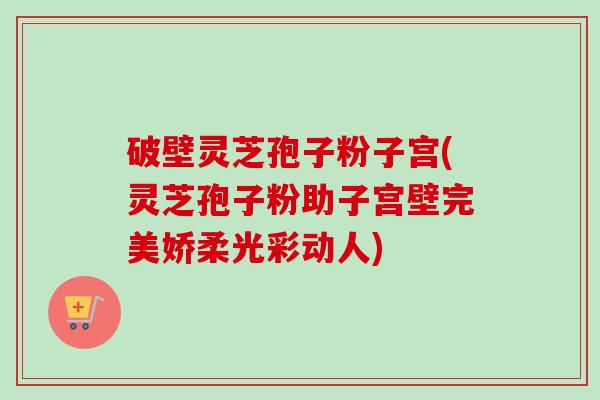破壁灵芝孢子粉子宫(灵芝孢子粉助子宫壁完美娇柔光彩动人)