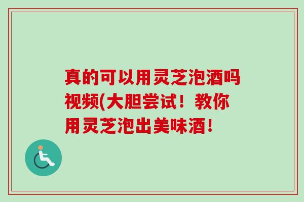 真的可以用灵芝泡酒吗视频(大胆尝试!教你用灵芝泡出美味酒! 真的可以用灵芝泡酒吗视频(大胆尝试!教你用灵芝泡出美味酒!