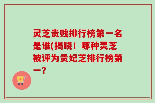 灵芝贵贱排行榜第一名是谁(揭晓！哪种灵芝被评为贵妃芝排行榜第一？