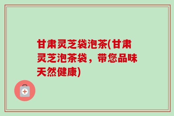 甘肃灵芝袋泡茶(甘肃灵芝泡茶袋,带您品味天然健康) 甘肃灵芝袋泡茶(甘肃灵芝泡茶袋,带您品味天然健康)