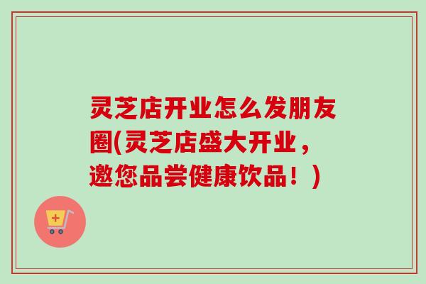 灵芝店开业怎么发朋友圈(灵芝店盛大开业,邀您品尝健康饮品!) 灵芝店开业怎么发朋友圈(灵芝店盛大开业,邀您品尝健康饮品!)