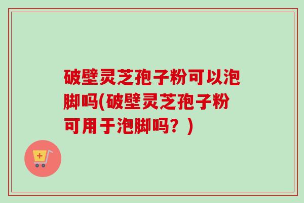 破壁灵芝孢子粉可以泡脚吗(破壁灵芝孢子粉可用于泡脚吗?) 破壁灵芝孢子粉可以泡脚吗(破壁灵芝孢子粉可用于泡脚吗?)