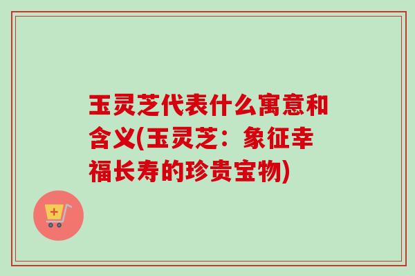 玉灵芝代表什么寓意和含义(玉灵芝:象征幸福长寿的珍贵宝物) 玉灵芝代表什么寓意和含义(玉灵芝:象征幸福长寿的珍贵宝物)