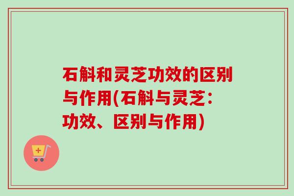 石斛和灵芝功效的区别与作用(石斛与灵芝:功效、区别与作用) 石斛和灵芝功效的区别与作用(石斛与灵芝:功效、区别与作用)