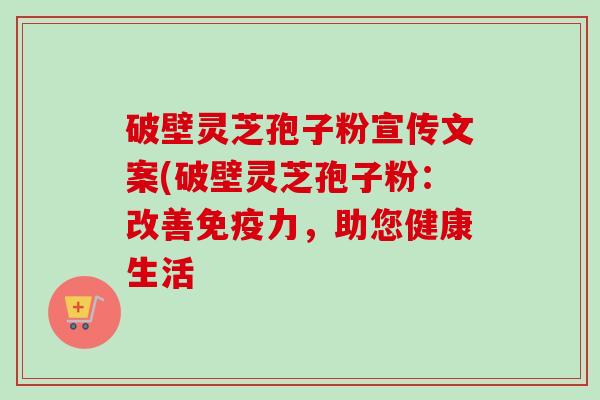 破壁灵芝孢子粉宣传文案(破壁灵芝孢子粉：改善免疫力，助您健康生活