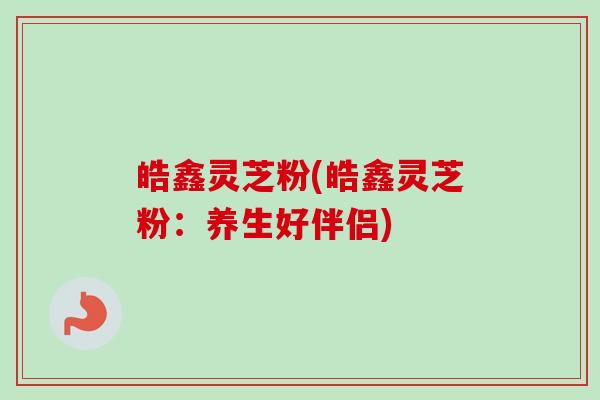 皓鑫灵芝粉(皓鑫灵芝粉：养生好伴侣)