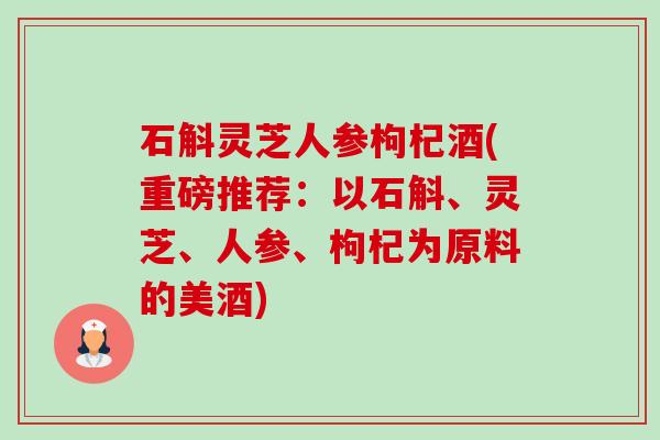 石斛灵芝人参枸杞酒(重磅推荐:以石斛、灵芝、人参、枸杞为原料的美酒) 石斛灵芝人参枸杞酒(重磅推荐:以石斛、灵芝、人参、枸杞为原料的美酒)