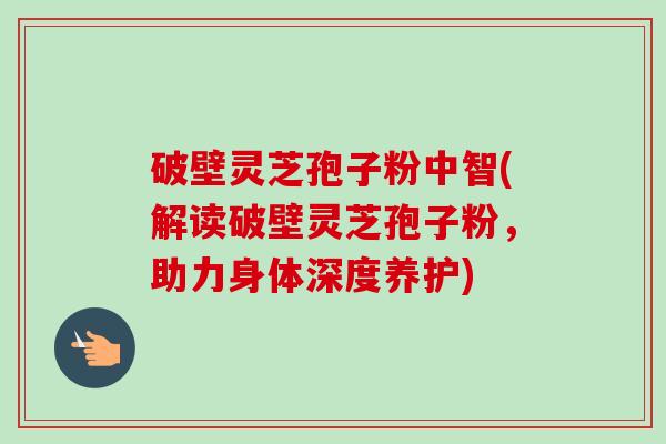 破壁灵芝孢子粉中智(解读破壁灵芝孢子粉,助力身体深度养护) 破壁灵芝孢子粉中智(解读破壁灵芝孢子粉,助力身体深度养护)