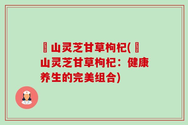 矷山灵芝甘草枸杞(矷山灵芝甘草枸杞:健康养生的完美组合) 矷山灵芝甘草枸杞(矷山灵芝甘草枸杞:健康养生的完美组合)