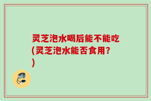 灵芝泡水喝后能不能吃(灵芝泡水能否食用?) 灵芝泡水喝后能不能吃(灵芝泡水能否食用?)